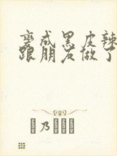 变成黑皮辣妹后跟朋友做了 米粒米粒