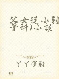 父女从小到大(骨科)小说