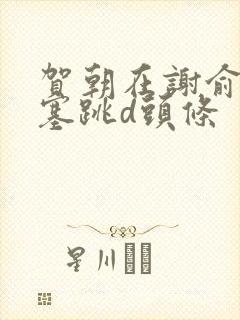 贺朝在谢俞里面塞跳d头条