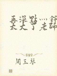 再深点灬舒服灬太大了老师