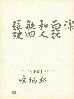 张敏和白洁一起被四人玩