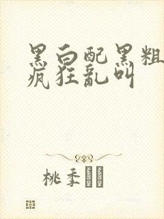 黑白配黑粗硬大疯狂乱叫