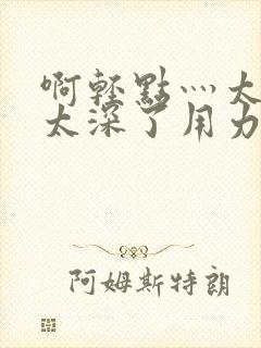 啊轻点灬太粗嗯太深了用力电影