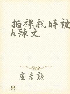 拍裸戏时被c了h辣文