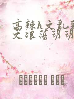 高辣h文乱乳h文浪荡玥玥