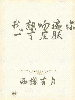 我想吻遍你的每一寸皮肤