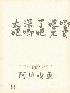 太深了吧唧吧唧吧唧吧免费