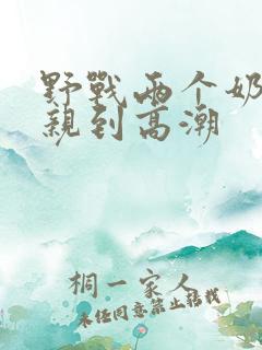 野战两个奶头被亲到高潮