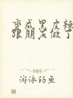 变成黑皮辣妹后跟朋友做了 米粒米粒