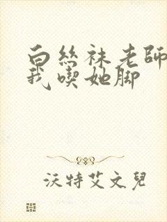 白丝袜老师奖励我吃她脚