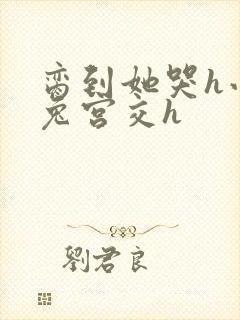 脔到她哭h小白兔宫交h