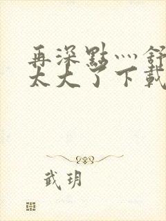 再深点灬舒服灬太大了下载