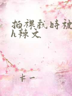 拍裸戏时被c了h辣文