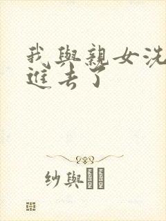 我与亲女洗澡时进去了