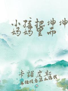 小孩把坤坤放入妈妈里面