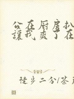 公在厨房扒开腿让我爽了在线观看