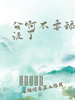 公啊不要舔了要流了