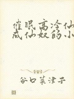 催眠高冷仙奴变成仙奴的小说