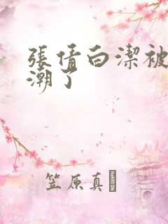 张倩白洁被弄高潮了