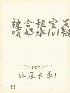 被合租室友高h喷奶水1v1糙汉