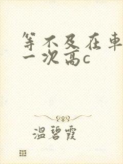 等不及在车里做一次高c