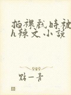 拍裸戏时被c了h辣文小说