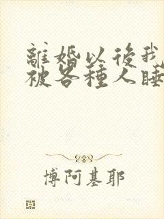 离婚以后我天天被各种人睡