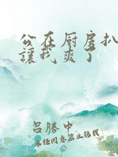 公在厨房扒开腿让我爽了