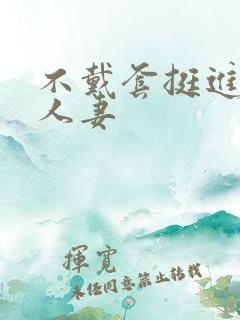 不戴套挺进朋友人妻