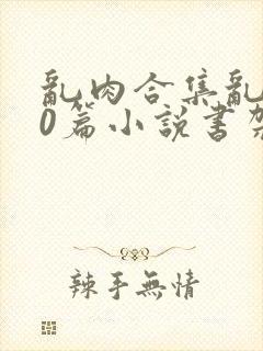 乱肉合集乱500篇小说书架下载TXT