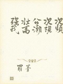 强壮公次次弄得我高潮视频