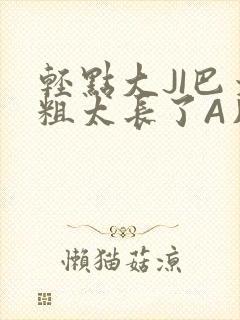 轻点大JI巴太粗太长了A片