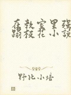 在教室里强行糟蹋校花小说