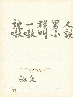 被一群男人玩得嗷嗷叫小说