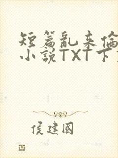 短篇乱来伦系列小说TXT下载