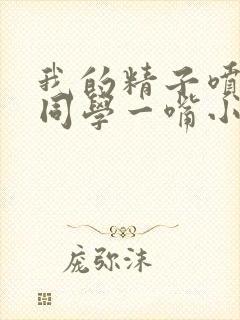 我的精子喷了女同学一嘴小说