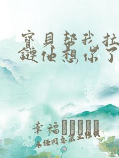 宝贝帮我拉开拉链他想你了