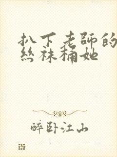 扒下老师的黑色丝袜桶她