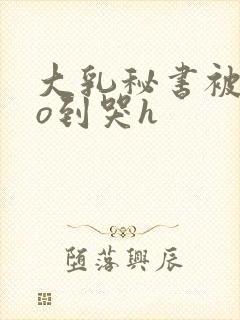 大乳秘书被cao到哭h