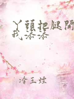 丫头把腿开大让我添添