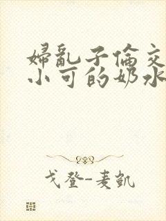 妇乱子伦交小说小可的奶水