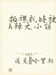 拍裸戏时被c了h辣文小说