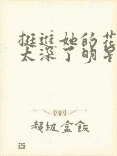 挺进她的花苞啊太深了明星小说