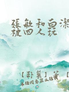 张敏和白洁一起被四人玩