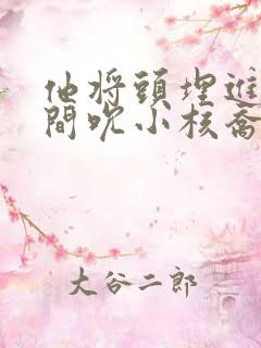 他将头埋进双腿间吮小核乔又夏