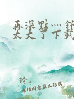 再深点灬舒服灬太大了下载