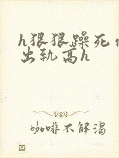 h狠狠躁死你h出轨高h