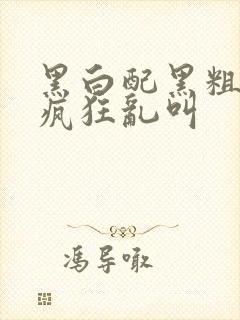 黑白配黑粗硬大疯狂乱叫