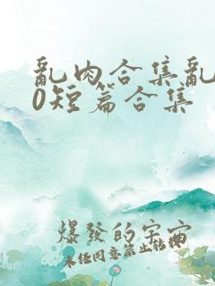 乱肉合集乱500短篇合集