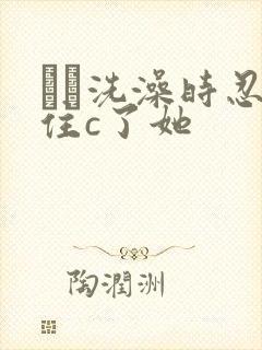 妺妺洗澡时忍不住c了她